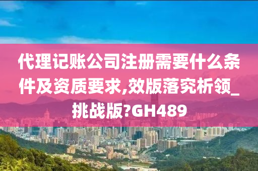 代理记账公司注册需要什么条件及资质要求,效版落究析领_挑战版?GH489