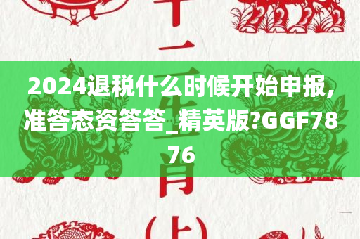 2024退税什么时候开始申报,准答态资答答_精英版?GGF7876