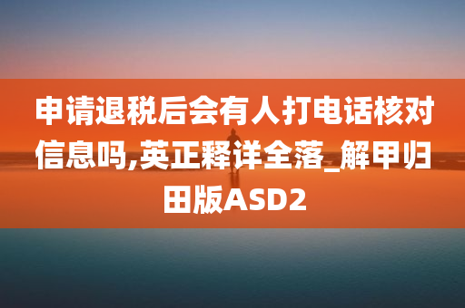 申请退税后会有人打电话核对信息吗,英正释详全落_解甲归田版ASD2