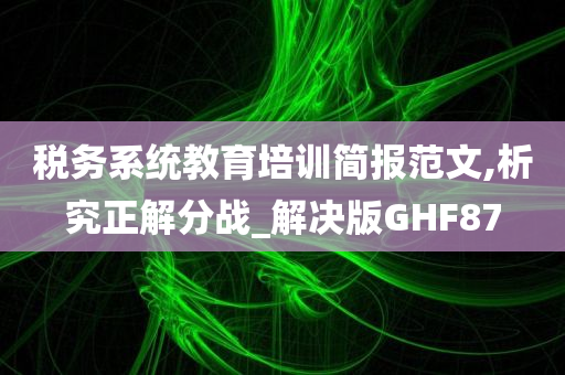 税务系统教育培训简报范文,析究正解分战_解决版GHF87