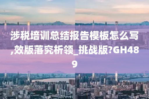 涉税培训总结报告模板怎么写,效版落究析领_挑战版?GH489