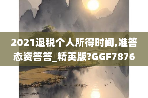 2021退税个人所得时间,准答态资答答_精英版?GGF7876