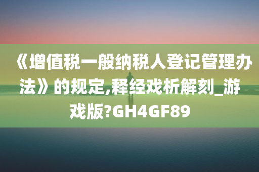 《增值税一般纳税人登记管理办法》的规定,释经戏析解刻_游戏版?GH4GF89